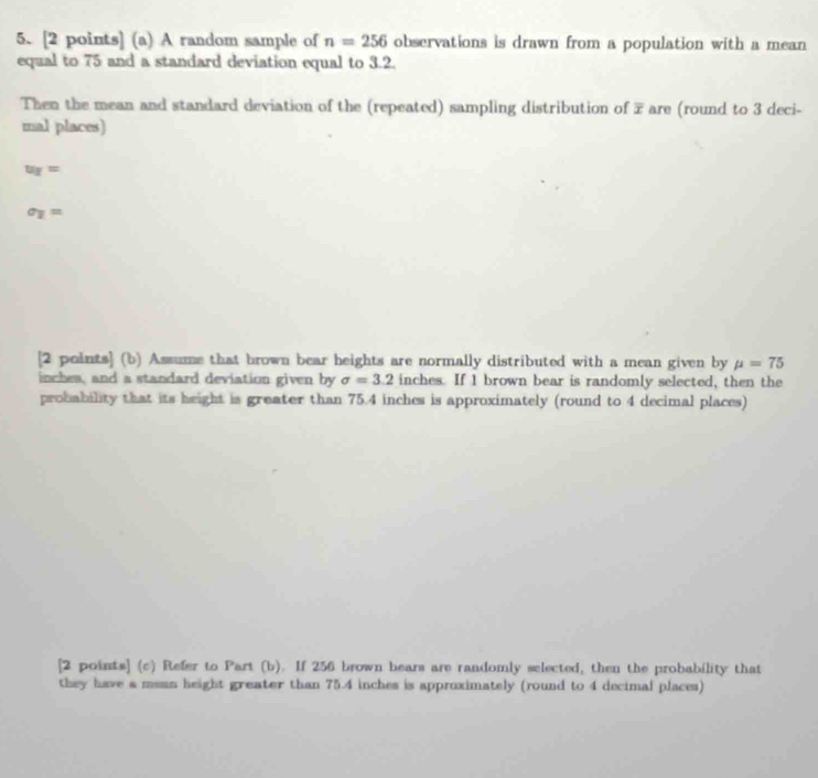 A random sample of n=256 observations is drawn from a population with a mean 
equal to 75 and a standard deviation equal to 3.2. 
Then the mean and standard deviation of the (repeated) sampling distribution of 7 are (round to 3 deci- 
mal places)
u_Y=
sigma _1=
[2 points] (b) Assume that brown bear heights are normally distributed with a mean given by mu =75
inches, and a standard deviation given by sigma =3.2 inches. If 1 brown bear is randomly selected, then the 
probability that its height is greater than 75.4 inches is approximately (round to 4 decimal places) 
[2 points] (c) Refer to Part (b). If 256 brown bears are randomly selected, then the probability that 
they have a msan height greater than 75.4 inches is approximately (round to 4 decimal places)