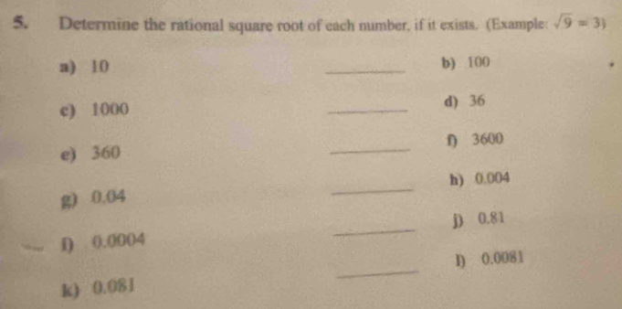 Determine the rational square root of each number, if it exists. (Example: sqrt(9)=3)
a) 10 _b) 100
c) 1000 _d) 36
e) 360 _f) 3600
g) 0.04 _h) 0.004
_ 
j) 0.81
i) 0.0004
_ 
I) 0.0081
k) 0.081