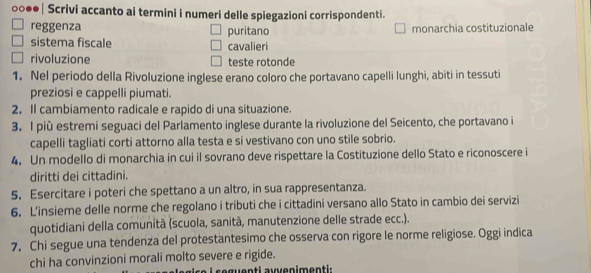 0○●●| Scrivi accanto ai termini i numeri delle spiegazioni corrispondenti. 
reggenza puritano monarchia costituzionale 
sistema fiscale cavalieri 
rivoluzione teste rotonde 
1. Nel periodo della Rivoluzione inglese erano coloro che portavano capelli lunghi, abiti in tessuti 
preziosi e cappelli piumati. 
2. Il cambiamento radicale e rapido di una situazione. 
3. l più estremi seguaci del Parlamento inglese durante la rivoluzione del Seicento, che portavano i 
capelli tagliati corti attorno alla testa e si vestivano con uno stile sobrio. 
4. Un modello di monarchia in cui il sovrano deve rispettare la Costituzione dello Stato e riconoscere i 
diritti dei cittadini. 
5. Esercitare i poteri che spettano a un altro, in sua rappresentanza. 
6. L’insieme delle norme che regolano i tributi che i cittadini versano allo Stato in cambio dei servizi 
quotidiani della comunità (scuola, sanità, manutenzione delle strade ecc.). 
7. Chi segue una tendenza del protestantesimo che osserva con rigore le norme religiose. Oggi indica 
chi ha convinzioni morali molto severe e rigide. 
seguenti auvenimenti.