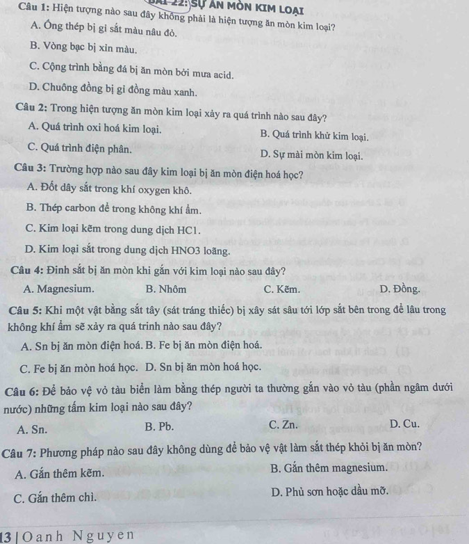 Ai 22: Sự An mòn kIm Loai
Câu 1: Hiện tượng nào sau đây không phải là hiện tượng ăn mòn kim loại?
A. Ông thép bị gỉ sắt màu nâu đỏ.
B. Vòng bạc bị xỉn màu.
C. Cộng trình bằng đá bị ăn mòn bởi mưa acid.
D. Chuông đồng bị gỉ đồng màu xanh.
Câu 2: Trong hiện tượng ăn mòn kim loại xảy ra quá trình nào sau đây?
A. Quá trình oxi hoá kim loại. B. Quá trình khử kim loại.
C. Quá trình điện phân. D. Sự mài mòn kim loại.
Câu 3: Trường hợp nào sau đây kim loại bị ăn mòn điện hoá học?
A. Đốt dây sắt trong khí oxygen khô.
B. Thép carbon để trong không khí ẩm.
C. Kim loại kẽm trong dung dịch HC1.
D. Kim loại sắt trong dung dịch HNO3 loãng.
Câu 4: Đinh sắt bị ăn mòn khi gắn với kim loại nào sau đây?
A. Magnesium. B. Nhôm C. Kẽm. D. Đồng.
Câu 5: Khi một vật bằng sắt tây (sát tráng thiếc) bị xây sát sâu tới lớp sắt bên trong để lâu trong
không khí ẩm sẽ xảy ra quá trinh nào sau đây?
A. Sn bị ăn mòn điện hoá. B. Fe bị ăn mòn điện hoá.
C. Fe bị ăn mòn hoá học. D. Sn bị ăn mòn hoá học.
Câu 6: Để bảo vệ vỏ tàu biển làm bằng thép người ta thường gắn vào vỏ tàu (phần ngâm dưới
nước) những tấm kim loại nào sau đây?
A. Sn. B. Pb. C. Zn. D. Cu.
Câu 7: Phương pháp nào sau đây không dùng để bảo vệ vật làm sắt thép khỏi bị ăn mòn?
A. Gắn thêm kẽm. B. Gắn thêm magnesium.
C. Gắn thêm chì. D. Phủ sơn hoặc dầu mỡ.
13| Oanh Nguyen