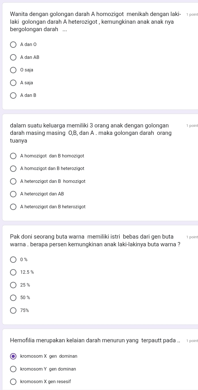 Wanita dengan golongan darah A homozigot menikah dengan laki- 1 point
laki golongan darah A heterozigot , kemungkinan anak anak nya
bergolongan darah ...
A dan O
A dan AB
O saja
A saja
A dan B
dalam suatu keluarga memiliki 3 orang anak dengan golongan 1 point
darah masing masing O, B, dan A. maka golongan darah orang
tuanya
A homozigot dan B homozigot
A homozigot dan B heterozigot
A heterozigot dan B homozigot
A heterozigot dan AB
A heterozigot dan B heterozigot
Pak doni seorang buta warna memiliki istri bebas dari gen buta 1 point
warna . berapa persen kemungkinan anak laki-lakinya buta warna ?
0 %
12.5 %
25 %
50 %
75%
Hemofilia merupakan kelaian darah menurun yang terpautt pada .. 1 point
kromosom X gen dominan
kromosom Y gen dominan
kromosom X gen resesif