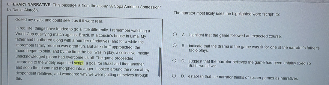 LITERARY NARRATIVE: This passage is from the essay “A Copa América Confession”
by Daniel Alarcón. The narrator most likely uses the highlighted word "script" to:
closed my eyes, and could see it as if it were real.
In real life, things have tended to go a little differently. I remember watching a
World Cup qualifying match against Brazil, at a cousin's house in Lima. My A. highlight that the game followed an expected course.
father and I gathered along with a number of relatives, and for a while the
impromptu family reunion was great fun. But as kickoff approached, the B. indicate that the drama in the game was fit for one of the narrator's father's
radio plays.
mood began to shift, and by the time the ball was in play, a collective, mostly
unacknowledged gloom had overcome us all. The game proceeded C. suggest that the narrator believes the game had been unfairly fixed so
according to the widely expected script: a goal for Brazil and then another, Brazil would win.
and soon the gloom had morphed into anger. I looked around the room at my
despondent relatives, and wondered why we were putting ourselves through D. establish that the narrator thinks of soccer games as narratives.
this.