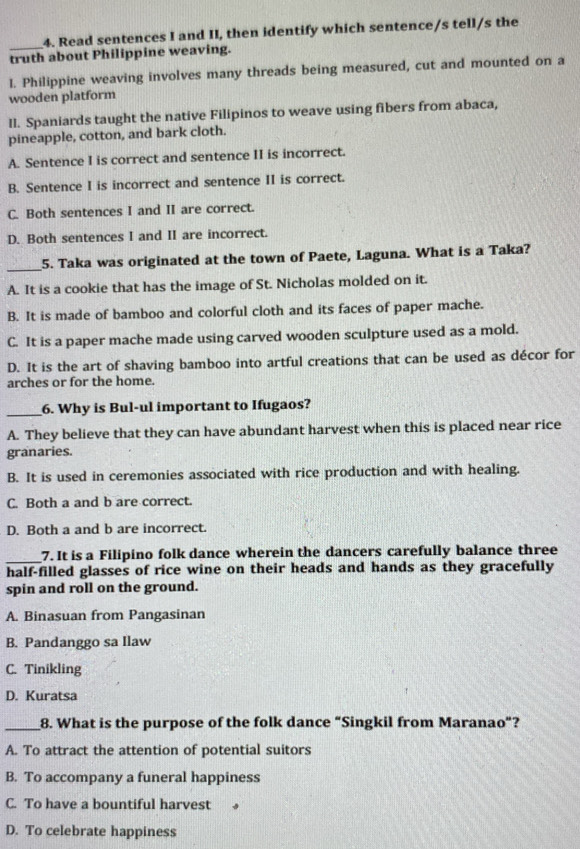 Read sentences I and II, then identify which sentence/s tell/s the
truth about Philippine weaving.
I. Philippine weaving involves many threads being measured, cut and mounted on a
wooden platform
Il. Spaniards taught the native Filipinos to weave using fibers from abaca,
pineapple, cotton, and bark cloth.
A. Sentence I is correct and sentence II is incorrect.
B. Sentence I is incorrect and sentence II is correct.
C. Both sentences I and II are correct.
D. Both sentences I and II are incorrect.
_5. Taka was originated at the town of Paete, Laguna. What is a Taka?
A. It is a cookie that has the image of St. Nicholas molded on it.
B. It is made of bamboo and colorful cloth and its faces of paper mache.
C. It is a paper mache made using carved wooden sculpture used as a mold.
D. It is the art of shaving bamboo into artful creations that can be used as décor for
arches or for the home.
_6. Why is Bul-ul important to Ifugaos?
A. They believe that they can have abundant harvest when this is placed near rice
granaries.
B. It is used in ceremonies associated with rice production and with healing.
C. Both a and b are correct.
D. Both a and b are incorrect.
_7. It is a Filipino folk dance wherein the dancers carefully balance three
half-filled glasses of rice wine on their heads and hands as they gracefully
spin and roll on the ground.
A. Binasuan from Pangasinan
B. Pandanggo sa Ilaw
C. Tinikling
D. Kuratsa
_8. What is the purpose of the folk dance “Singkil from Maranao”?
A. To attract the attention of potential suitors
B. To accompany a funeral happiness
C. To have a bountiful harvest
D. To celebrate happiness