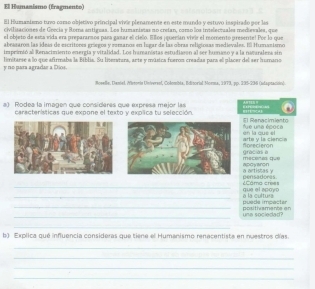 El Humanismo (fragmento) 
El Humanismo tuvo como objetivo principal vivie plenamente en este mundo y estuvo inspirado por laa 
civilizaciones de Grecia y Roma antiguas. Los humanisias no cretan, como los invieleorales merievales, que 
el objeto de esta vida era preparansos para gasar el cielo. Ellos ¡querían vivir el momento presente! Por lo que 
abessaros las ideis de escritores gríegos y romanos en logar de las obras religionas medievales. El Humantemo 
immprimió al Renacimiento energía y vitalidad. Los hamanistas estudiasón al ser humaso y a la namaralesa sin 
y ro para agradar a Dios. limitarse a lo que afirmaba la Bíblia. Su literatara, arte y música fueron creadas para el placer del ser humano 
Risella, Daniel Aisonis Universol, Colombla, Edisorial Morma, 1979, pp. 295-236 (ulaptación) 
a) Rodea la imagen que consíderes que expresa mejor las *' ' E Pé 
'''S4 
características que expone el texto y explica tu selección. El Renacimiento 
en la cue et fue una époce 
forecieron arte y la ciencia 
mscered que gracias a 
a artistas y apoyaron 
_que el apoyp =Cama cre= pensadores. 
_ 
_puede impacter a la cultura 
_ 
una sociedad? positivamente en 
_ 
b) Explica qué influencia consideras que tiene el Humanismo renacentista en nuestros días. 
_ 
_ 
_ 
_