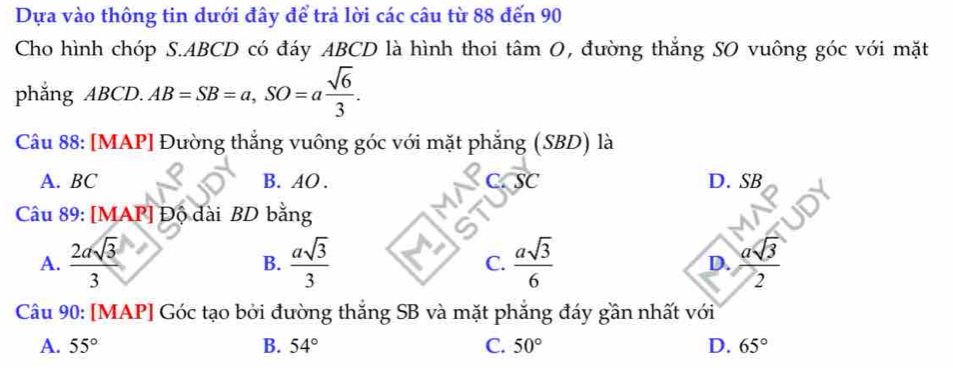 Dựa vào thông tin dưới đây để trả lời các câu từ 88 đến 90
Cho hình chóp S. ABCD có đáy ABCD là hình thoi tâm 0, đường thắng SO vuông góc với mặt
phǎng ABCD. AB=SB=a, SO=a sqrt(6)/3 . 
Câu 88: [MAP] Đường thắng vuông góc với mặt phẳng (SBD) là
overline SC
A. BC B. AO. D. SB
Câu 89: [MAP] Độ dài BD bằng
B.
C.
A.  2asqrt(3)/3   asqrt(3)/3   asqrt(3)/6  D. overline 2
Câu 90: [MAP] Góc tạo bởi đường thắng SB và mặt phẳng đáy gần nhất với
A. 55° B. 54° C. 50° D. 65°