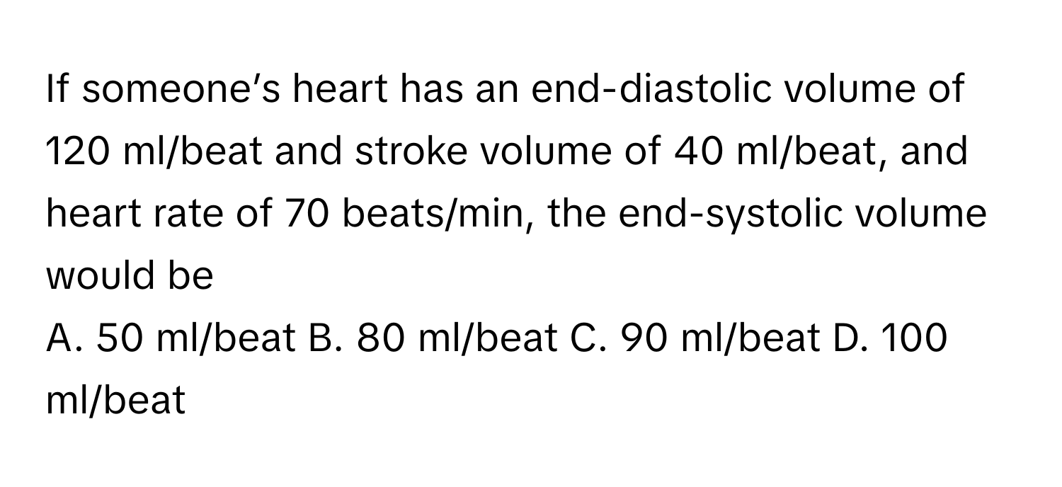 If someone’s heart has an end-diastolic volume of 120 ml/beat and stroke volume of 40 ml/beat, and heart rate of 70 beats/min, the end-systolic volume would be

A. 50 ml/beat B. 80 ml/beat C. 90 ml/beat D. 100 ml/beat