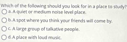 Which of the following should you look for in a place to study?
a. A quiet or medium noise level place.
b. A spot where you think your friends will come by.
c. A large group of talkative people.
d. A place with loud music.