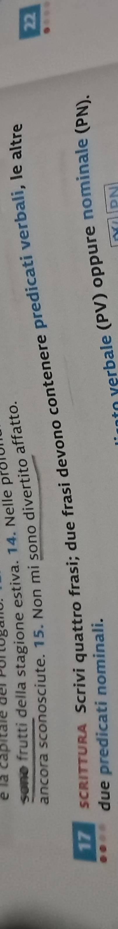 é la capitale del Portogalo 
sono frutti della stagione estiva. 14. Nelle prolur 
22 
ancora sconosciute. 15. Non mi sono divertito affatto. 
SCRITTURA Scrivi quattro frasi; due frasi devono contenere predicati verbali, le altre 
bale (PV) oppure nominale (PN). 
due predicati nominali.