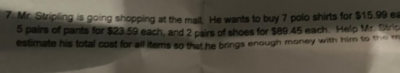 Mr. Stripling is going shopping at the mall. He wants to buy 7 polo shirts for $15.99 ea
5 pairs of pants for $23.59 each, and 2 pairs of shoes for $89.45 each. Help Mr. Stric 
estimate his total cost for all items so that he brings enough money with him to the m