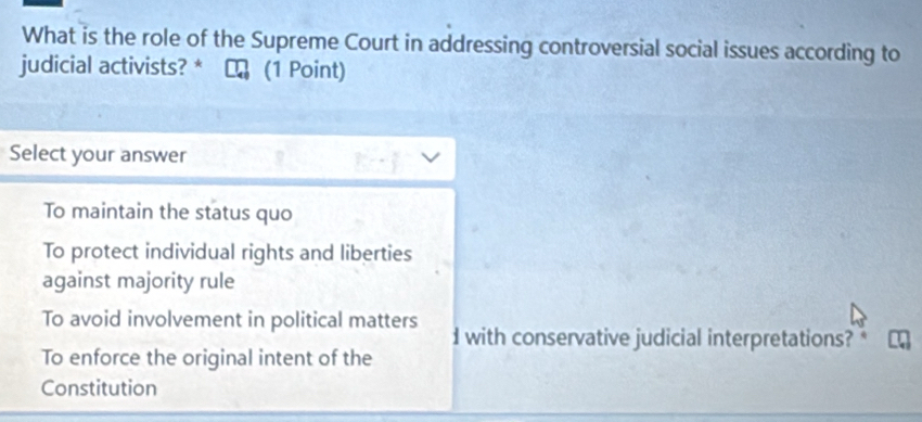 What is the role of the Supreme Court in addressing controversial social issues according to
judicial activists? * (1 Point)
Select your answer
To maintain the status quo
To protect individual rights and liberties
against majority rule
To avoid involvement in political matters
I with conservative judicial interpretations? *
To enforce the original intent of the
Constitution