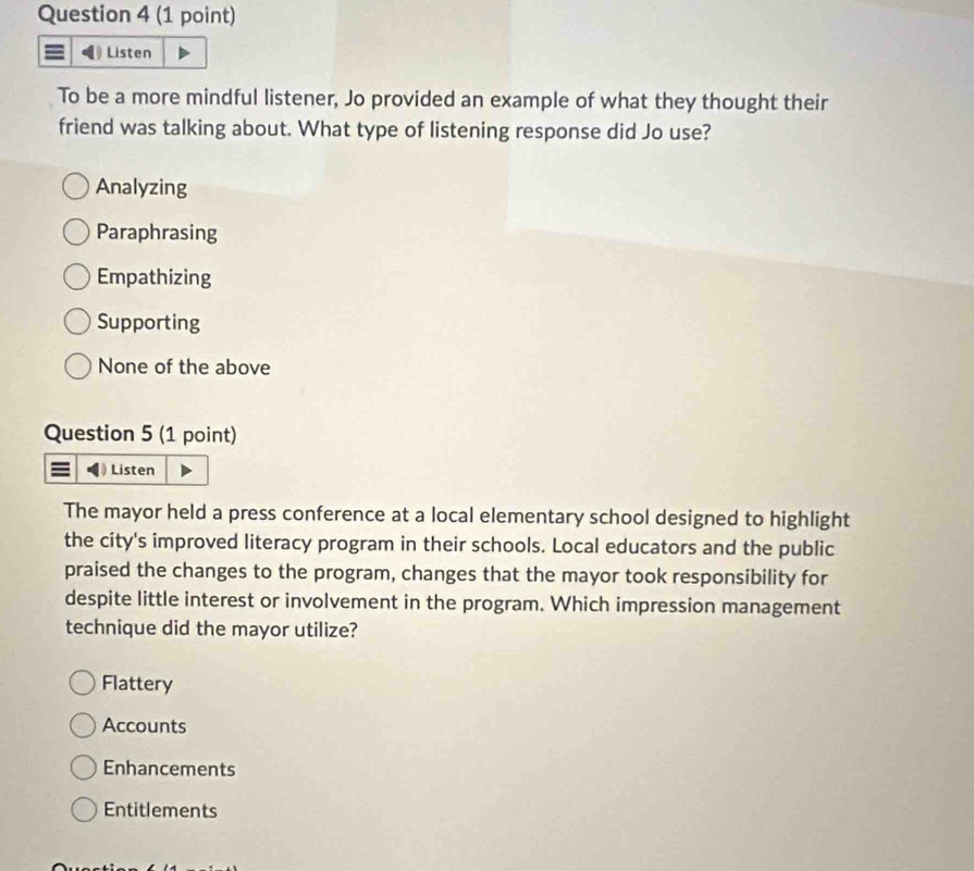 Listen
To be a more mindful listener, Jo provided an example of what they thought their
friend was talking about. What type of listening response did Jo use?
Analyzing
Paraphrasing
Empathizing
Supporting
None of the above
Question 5 (1 point)
Listen
The mayor held a press conference at a local elementary school designed to highlight
the city's improved literacy program in their schools. Local educators and the public
praised the changes to the program, changes that the mayor took responsibility for
despite little interest or involvement in the program. Which impression management
technique did the mayor utilize?
Flattery
Accounts
Enhancements
Entitlements