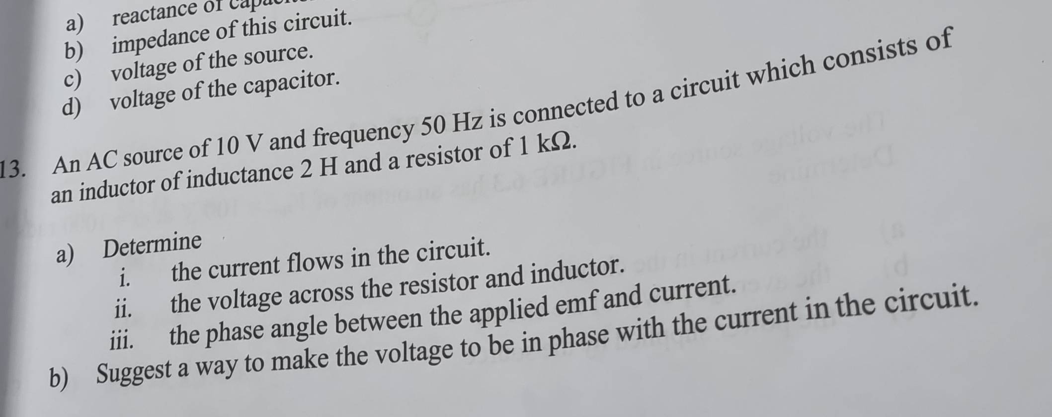 reactance of capa 
b) impedance of this circuit. 
c) voltage of the source. 
d) voltage of the capacitor. 
3. An AC source of 10 V and frequency 50 Hz is connected to a circuit which consists of 
an inductor of inductance 2 H and a resistor of 1 kΩ. 
a) Determine 
i. the current flows in the circuit. 
ii. the voltage across the resistor and inductor. 
iii. the phase angle between the applied emf and current. 
b) Suggest a way to make the voltage to be in phase with the current in the circuit.