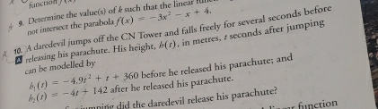 function ]
f(x)=-3x^2-x+4. 
g. Determine the value(s) of k such that the lineart l 
10. A daredevil jumps off the CN Tower and falls freely for several seconds before not intersect the parabola , in metres, z seconds after jumping 
I releasing his parachute. His height, b(t)
can be modelled by
h_2(t)=-4t+142 after he released his parachute. before he released his parachute; and
b_1(t)=-4.9t^2+t+360
umning did the daredevil release his parachute? 
r function