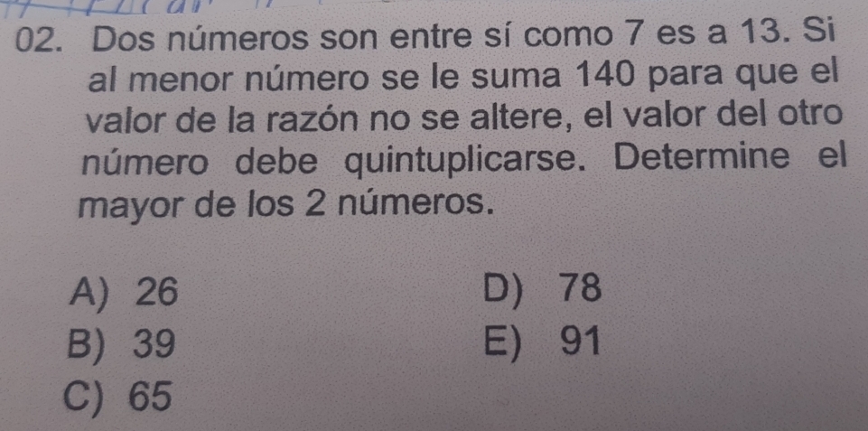 Dos números son entre sí como 7 es a 13. Si
al menor número se le suma 140 para que el
valor de la razón no se altere, el valor del otro
número debe quintuplicarse. Determine el
mayor de los 2 números.
A 26 D) 78
B) 39 E) 91
C) 65