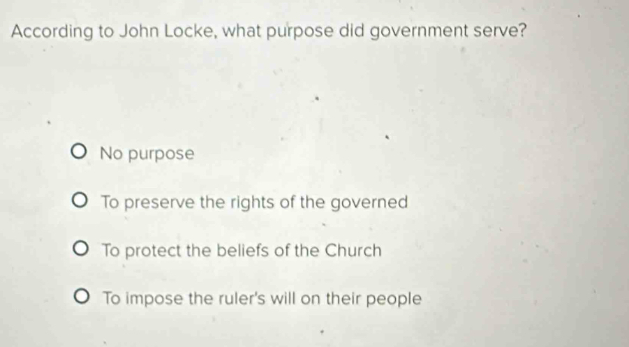 According to John Locke, what purpose did government serve?
No purpose
To preserve the rights of the governed
To protect the beliefs of the Church
To impose the ruler's will on their people