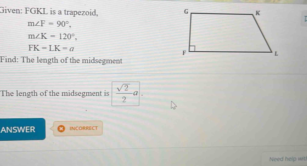 Given: FGKL is a trapezoid, 
I
m∠ F=90°,
m∠ K=120°,
FK=LK=a
Find: The length of the midsegment 
The length of the midsegment is  sqrt(2)/2 a. 
ANSWER INCORRECT 
Need help wit