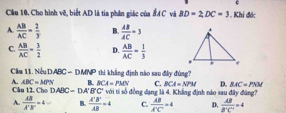 Cho hình vẽ, biết AD là tia phân giác của dot BAC và BD=2; DC=3. Khi đó:
A.  AB/AC = 2/3   AB/AC =3
B.
C.  AB/AC = 3/2   AB/AC = 1/3 
D.
Câu 11. Nếu DABC ∽ DMNP thì khẳng định nào sau đây đúng?
A. ABC=MPN B. BCA=PMN C. BCA=NPM D. BAC=PNM
Câu 12. Cho DABC∽ D. A'B'C' với tỉ số đồng dạng là 4. Khẳng định nào sau đây đúng?
A.  AB/A'B' =4  A'B'/AB =4  AB/A'C' =4  AB/B'C' =4
B.
C.
D.