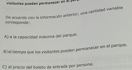 visitantes pueden permanecer en el par
De acuerdo con la información anterior, una cantidad variable
corresponde:
A) a la capacidad máxima del parque.
B)al tiempo que los visitantes pueden permanecer en el parque.
C) al precio del boleto de entrada por persona.