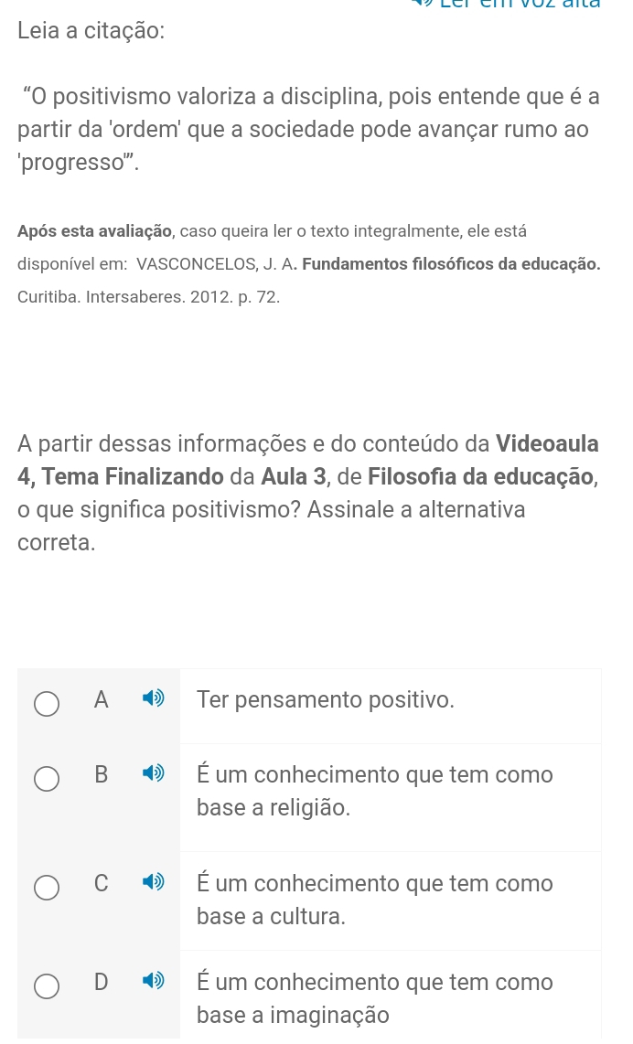 Leia a citação:
“O positivismo valoriza a disciplina, pois entende que é a
partir da 'ordem' que a sociedade pode avançar rumo ao
'progresso'''.
Após esta avaliação, caso queira ler o texto integralmente, ele está
disponível em: VASCONCELOS, J. A. Fundamentos filosóficos da educação.
Curitiba. Intersaberes. 2012. p. 72.
A partir dessas informações e do conteúdo da Videoaula
4, Tema Finalizando da Aula 3, de Filosofia da educação,
o que significa positivismo? Assinale a alternativa
correta.
A Ter pensamento positivo.
B É um conhecimento que tem como
base a religião.
C ) É um conhecimento que tem como
base a cultura.
D É um conhecimento que tem como
base a imaginação