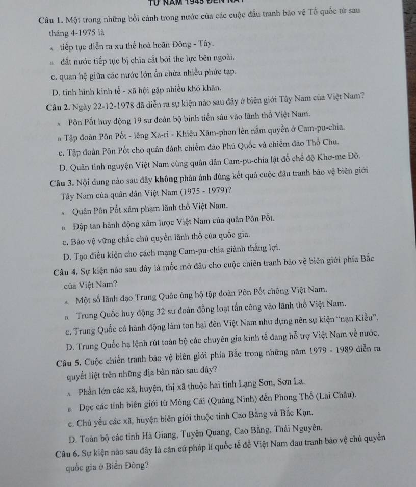 ừ năm 1945  đ e i
Câu 1. Một trong những bối cảnh trong nước của các cuộc đầu tranh bảo vệ Tổ quốc từ sau
tháng 4-1975 là
X tiếp tục diễn ra xu thế hoà hoãn Đông - Tây.
đất nước tiếp tục bị chia cắt bởi the lực bên ngoài.
c. quan hệ giữa các nước lớn ẩn chứa nhiều phức tạp.
D. tinh hình kinh tế - xã hội gặp nhiều khó khãn.
Câu 2. Ngày 22-12-1978 đã diễn ra sự kiện nào sau đây ở biên giới Tây Nam của Việt Nam?
X Pôn Pốt huy động 19 sư đoàn bộ binh tiến sâu vào lãnh thổ Việt Nam.
# Tập đoàn Pôn Pốt - lêng Xa-ri - Khiêu Xăm-phon lên nắm quyền ở Cam-pu-chia.
c. Tập đoàn Pôn Pốt cho quân đánh chiếm đảo Phú Quốc và chiếm đảo Thổ Chu.
D. Quân tình nguyện Việt Nam cùng quân dân Cam-pu-chia lật đổ chế độ Khơ-me Đõ.
Câu 3. Nội dung nào sau đây không phản ánh đúng kết quả cuộc đâu tranh bảo vệ biên giới
Tây Nam của quân dân Việt Nam (1975 - 1979)?
* Quân Pôn Pốt xâm phạm lãnh thổ Việt Nam.
*  Đập tan hành động xâm lược Việt Nam của quân Pôn Pốt.
c. Bảo vệ vững chắc chủ quyền lãnh thổ của quốc gia.
D. Tạo điều kiện cho cách mạng Cam-pu-chia giành thắng lợi.
Câu 4. Sự kiện nào sau đây là mốc mở đâu cho cuộc chiên tranh bảo vệ biên giới phía Bắc
của Việt Nam?
* Một số lãnh đạo Trung Quốc ủng hộ tập đoàn Pôn Pốt chông Việt Nam.
* Trung Quốc huy động 32 sư đoàn đồng loạt tấn công vào lãnh thổ Việt Nam.
c. Trung Quốc có hành động làm ton hại đên Việt Nam như dựng nên sự kiện “nạn Kiều”.
D. Trung Quốc hạ lệnh rút toàn bộ các chuyên gia kinh tế đang hỗ trợ Việt Nam về nước.
Câu 5. Cuộc chiến tranh bảo vệ biên giới phía Bắc trong những năm 1979 - 1989 diễn ra
quyết liệt trên những địa bản nào sau đây?
Phần lớn các xã, huyện, thị xã thuộc hai tinh Lạng Sơn, Sơn La.
* Dọc các tỉnh biên giới từ Móng Cái (Quảng Ninh) đến Phong Thổ (Lai Châu).
c. Chủ yếu các xã, huyện biên giới thuộc tinh Cao Bằng và Bắc Kạn.
D. Toàn bộ các tỉnh Hà Giang, Tuyên Quang, Cao Bằng, Thái Nguyên.
Câu 6. Sự kiện nào sau đây là căn cứ pháp lí quốc tế đề Việt Nam đau tranh bảo vệ chủ quyền
quốc gia ở Biển Đông?