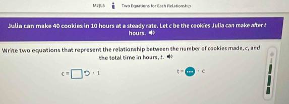 M2|L5 Two Equations for Each Relationship 
Julia can make 40 cookies in 10 hours at a steady rate. Let c be the cookies Julia can make after t
hours. 
Write two equations that represent the relationship between the number of cookies made, c, and 
the total time in hours, t. ◀
c=□ upsilon · t
t=a· c