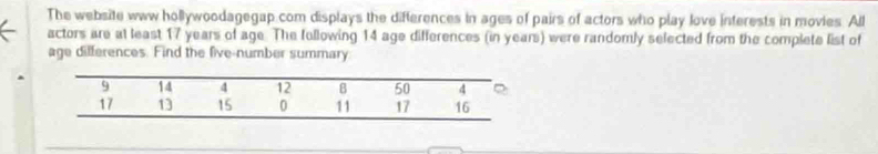 The website www hollywoodagegap com displays the differences in ages of pairs of actors who play love interests in movies. All 
actors are at least 17 years of age. The following 14 age differences (in years) were randomly selected from the complete list of 
age differences. Find the five-number summary
9 14 4 12 8 50 4
17 13 15 0 11 17 16