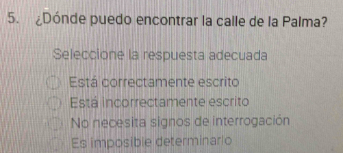 ¿Dónde puedo encontrar la calle de la Palma?
Seleccione la respuesta adecuada
Está correctamente escrito
Está incorrectamente escrito
No necesita signos de interrogación
Es imposible determinarlo