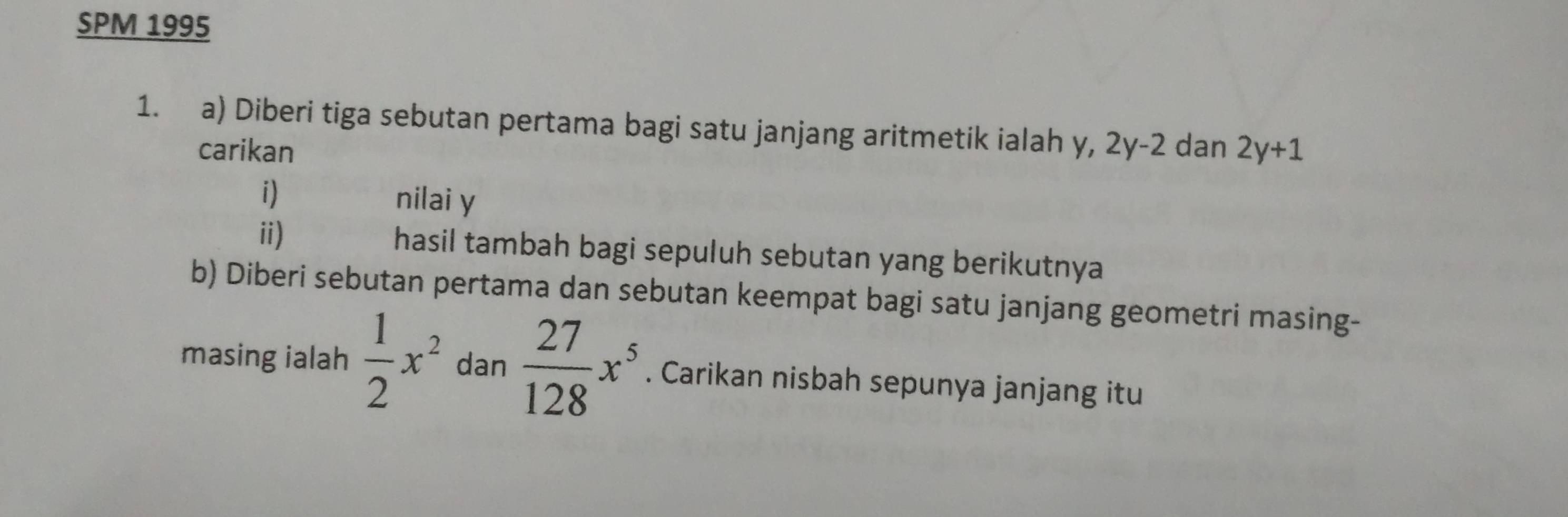 SPM 1995 
1. a) Diberi tiga sebutan pertama bagi satu janjang aritmetik ialah y, 2y-2 dan 2y+1
carikan 
i) 
nilai y
ii) hasil tambah bagi sepuluh sebutan yang berikutnya 
b) Diberi sebutan pertama dan sebutan keempat bagi satu janjang geometri masing- 
masing ialah  1/2 x^2 dan  27/128 x^5. Carikan nisbah sepunya janjang itu