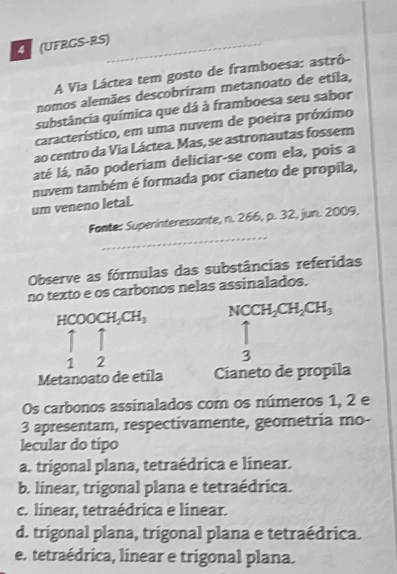 UFRGS-RS)
A Via Láctea tem gosto de framboesa: astrô-
nomos alemães descobriram metanoato de etila,
substância química que dá à framboesa seu sabor
característico, em uma nuvem de poeira próximo
ao centro da Via Láctea. Mas, se astronautas fossem
aáté lá, não poderiam deliciar-se com ela, pois a
nuvem também é formada por cianeto de propila,
um veneno letal.
_
Fonte: Superinteressante, n. 266, p. 32, jun. 2009.
Observe as fórmulas das substâncias referidas
no texto e os carbonos nelas assinalados.
HCOOCH_2CH_3
NCCH_2CH_2CH_3
1 2
3
Metanoato de etila Cianeto de propila
Os carbonos assinalados com os números 1, 2 e
3 apresentam, respectivamente, geometria mo-
lecular do tipo
a. trigonal plana, tetraédrica e linear.
b. linear, trigonal plana e tetraédrica.
c. línear, tetraédrica e linear.
d. trigonal plana, trigonal plana e tetraédrica.
e. tetraédrica, linear e trigonal plana.