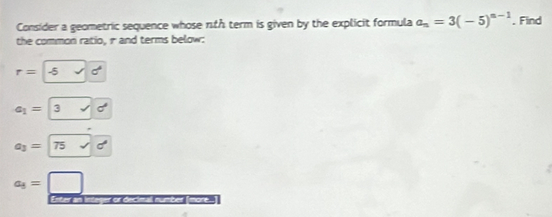 Consider a geometric sequence whose nth term is given by the explicit formula a_n=3(-5)^n-1. Find 
the common ratio, r and terms below:
r= -5
a_1= 3
a_3= 75
a_3=
Enter an integer or decimall number [more...]