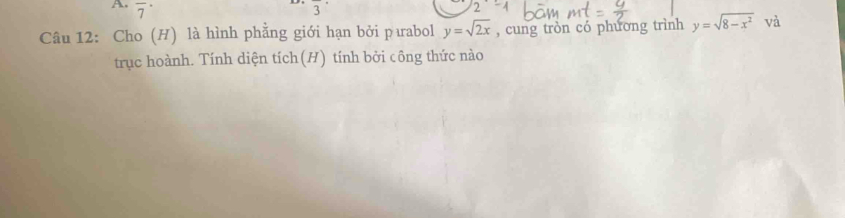 overline 7^((·) overline 3)
Câu 12: Cho (H) là hình phẳng giới hạn bởi pıabol y=sqrt(2x) , cung tròn có phương trình y=sqrt(8-x^2) và 
trục hoành. Tính diện tích(H) tính bởi công thức nào