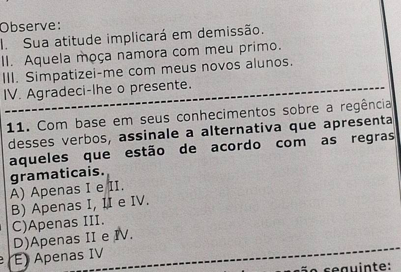 Observe:
I. Sua atitude implicará em demissão.
II. Aquela moça namora com meu primo.
III. Simpatizei-me com meus novos alunos.
IV. Agradeci-lhe o presente.
11. Com base em seus conhecimentos sobre a regência
desses verbos, assinale a alternativa que apresenta
aqueles que estão de acordo com as regras
gramaticais.
A) Apenas I e II.
B) Apenas I, II e IV.
C)Apenas III.
D)Apenas II e IV.
E) Apenas IV
s e guinte: