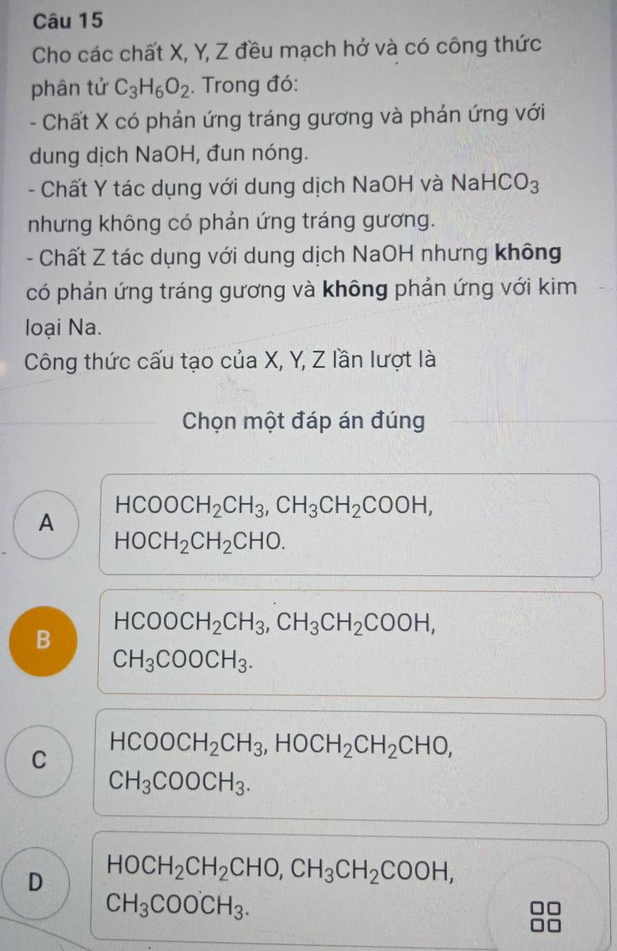 Cho các chất X, Y, Z đều mạch hở và có công thức
phân tử C_3H_6O_2. Trong đó:
- Chất X có phản ứng tráng gương và phản ứng với
dung dịch NaOH, đun nóng.
- Chất Y tác dụng với dung dịch NaOH và Na HCO_3
nhưng không có phản ứng tráng gương.
- Chất Z tác dụng với dung dịch NaOH nhưng không
có phản ứng tráng gương và không phản ứng với kim
loại Na.
Công thức cấu tạo của X, Y, Z lần lượt là
Chọn một đáp án đúng
HCOOCH_2CH_3, CH_3CH_2COOH,
A
HOCH_2CH_2CHO.
B HCOOCH_2CH_3, CH_3CH_2COOH,
CH_3COOCH_3.
C HCOOCH_2CH_3, HOCH_2CH_2CHO,
CH_3COOCH_3.
D HOCH_2CH_2CHO, CH_3CH_2COOH,
CH_3COO'CH_3.