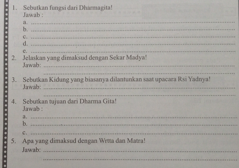 Sebutkan fungsi dari Dharmagita! 
Jawab : 
a. 
b. 
. e.______ 
c. 
d. 
2. Jelaskan yang dimaksud dengan Sekar Madya! 
Jawab: 
_ 
3. Sebutkan Kidung yang biasanya dilantunkan saat upacara Rsi Yadnya! 
Jawab: 
. 4. Sebutkan tujuan dari Dharma Gita! 
Jawab : 
a. 
b. 
c._ 
. 5. Apa yang dimaksud dengan Wrtta dan Matra! 
Jawab: