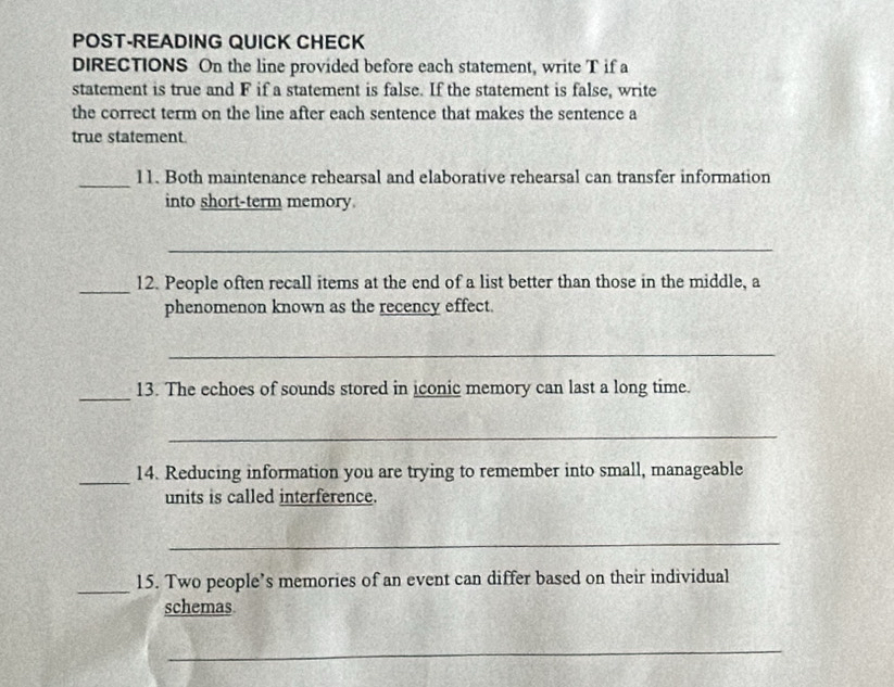 POST-READING QUICK CHECK 
DIRECTIONS On the line provided before each statement, write T if a 
statement is true and F if a statement is false. If the statement is false, write 
the correct term on the line after each sentence that makes the sentence a 
true statement 
_ 
11. Both maintenance rehearsal and elaborative rehearsal can transfer information 
into short-term memory. 
_ 
_12. People often recall items at the end of a list better than those in the middle, a 
phenomenon known as the recency effect. 
_ 
_ 
13. The echoes of sounds stored in iconic memory can last a long time. 
_ 
_ 
14. Reducing information you are trying to remember into small, manageable 
units is called interference. 
_ 
_ 
15. Two people’s memories of an event can differ based on their individual 
schemas 
_