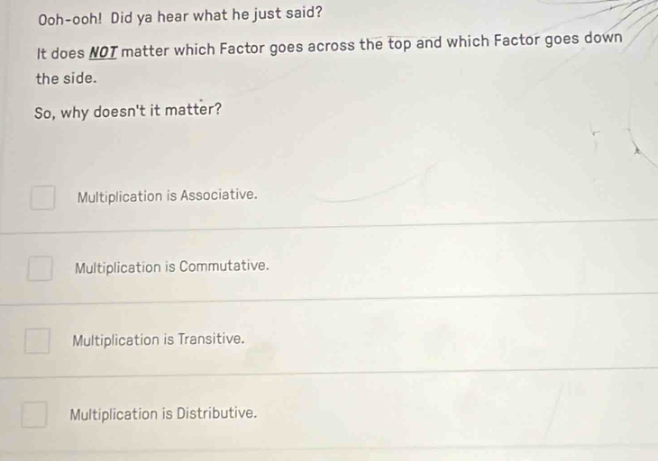 Ooh-ooh! Did ya hear what he just said?
It does NOT matter which Factor goes across the top and which Factor goes down
the side.
So, why doesn't it matter?
Multiplication is Associative.
Multiplication is Commutative.
Multiplication is Transitive.
Multiplication is Distributive.