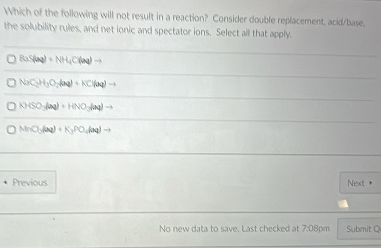 Which of the following will not result in a reaction? Consider double replacement, acid/base,
the solubility rules, and net ionic and spectator ions. Select all that apply.
BaS(aq)+NH_4Cl(aq)to
NaC_2H_3O_2(aq)+KCl(aq)to
KHSO_3(aq)+HNO_3(aq)to
MnCl_3(aq)+K_3PO_4(aq)to
Previous Next
No new data to save. Last checked at 7:08 pm Submit Q