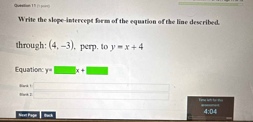 Write the slope-intercept form of the equation of the line described. 
through: (4,-3) , perp. to y=x+4
Equation: y=□ x+□
Blank 
Blank beginarrayr 1:□  2:□ endarray
Time left for this 
assessment 
4:04 
Next Page Back