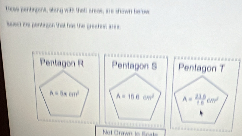 Three pentagons, along with their areas, are shown below.
Belect the pentagon that has the greatest area.
Penlagon R Pentagon S Pentagon T
A=5π cm^2
A=10.6cm^2 A= (23.6)/1.6 cm^2
Not Drawn to Seale