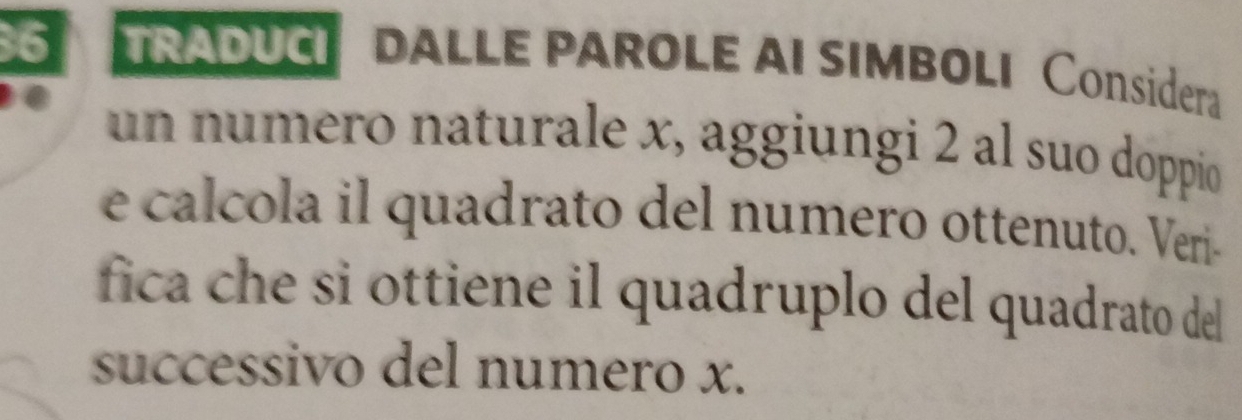 TRADUCI DALLE PAROLE AI SIMBOLI Considera 
un numero naturale x, aggiungi 2 al suo doppio 
e calcola il quadrato del numero ottenuto. Veri- 
fica che si ottiene il quadruplo del quadrato del 
successivo del numero x.