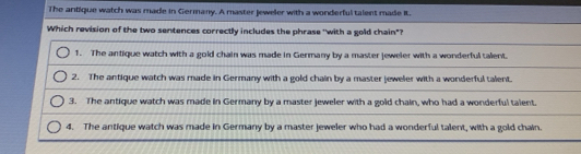 The antique watch was made in Germany. A master Jeweler with a wonderful talent made it.
Which revision of the two sentences correctly includes the phrase 'with a gold chain"?
1. The antique watch with a gold chain was made in Germany by a master jeweler with a wonderful talent.
2. The antique watch was made in Germany with a gold chain by a master jeweler with a wonderful talent.
3. The antique watch was made in Germany by a master jeweler with a gold chain, who had a wonderful talent.
4. The antique watch was made in Germany by a master jeweler who had a wonderful talent, with a gold chain.