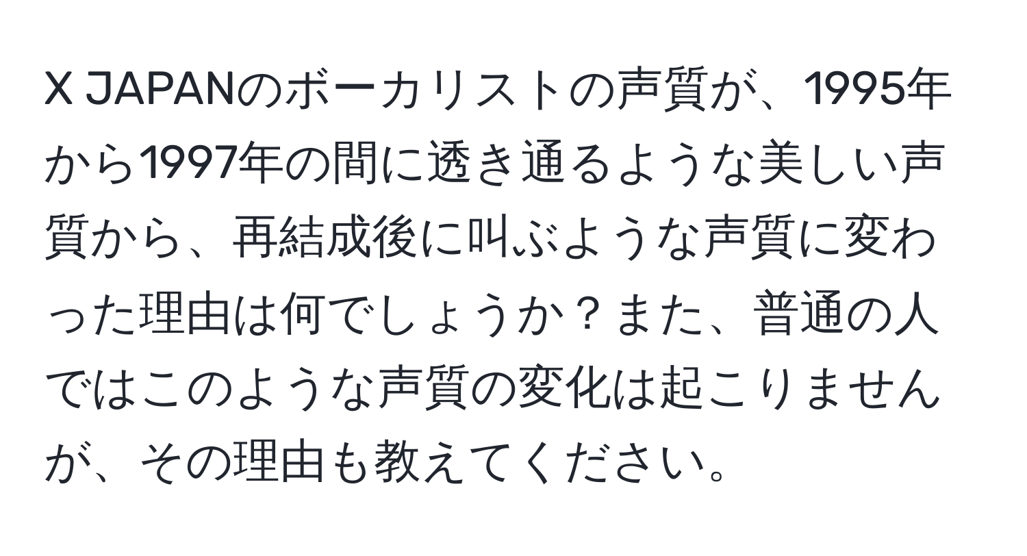 JAPANのボーカリストの声質が、1995年から1997年の間に透き通るような美しい声質から、再結成後に叫ぶような声質に変わった理由は何でしょうか？また、普通の人ではこのような声質の変化は起こりませんが、その理由も教えてください。