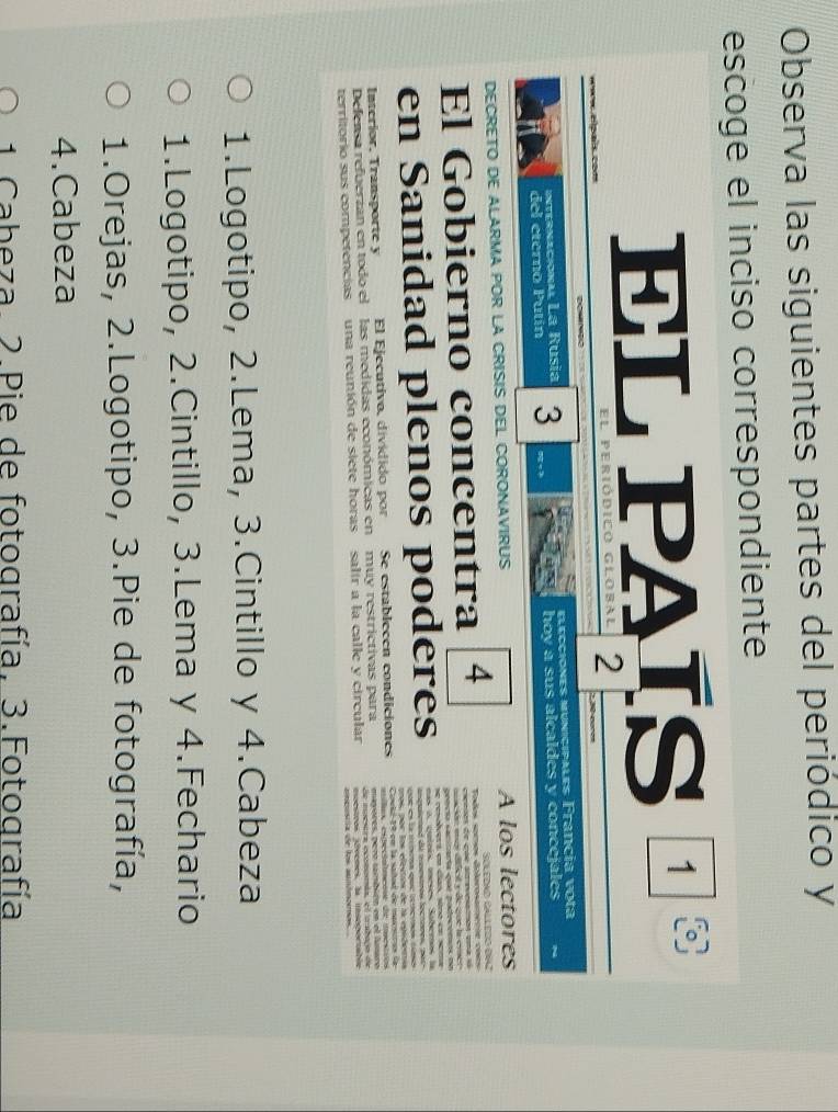 Observa las siguientes partes del periódico y
escoge el inciso correspondiente
EL PAÍS¹
oe elpaís com el periódico global 2

elecciones municipales Francia vota
internacional La Rusia 3 , 3
del eterno Putín hoy a sus alcaldes y concejales
DECRETO DE ALARMA POR LA CRISIS DEL CORONAVIRUS A los lectores
Todos somos delorosamente coss Sóledão Gálltdo d02
El Gobierno concentra 4 cienses de coe alzrevesatmos una l
=ación mó dil y deque la emer
gencía cacitaría que podecemos no
se resalvers en cas sènó en sems
en Sanidad plenos poderes mas a, cuínis, meses Saberos la
angleted de testres lectiren t er
mo s por los elestos de la egidesa
Interior, Transporte y El Ejecutivo, dividido por Se establecen condiciones Coelz-19 ee la sadtad d macsoro à
ílos cipeciatncoe de nacstros
Defensa refuerzan en todo el las medidas económicas en muy restrictivas para mavares, pero carbién en el aamaro
moestoos iivemes, la insogortalos
territorio sus competencias una reunión de siete horas salir a la calle y circular de moestra ecomomta, el mabago de
1.Logotipo, 2.Lema, 3.Cintillo y 4.Cabeza
1.Logotipo, 2.Cintillo, 3.Lema y 4.Fechario
1.Orejas, 2.Logotipo, 3.Pie de fotografía,
4.Cabeza
1 Cabeza. 2.Pie de fotografía, 3.Fotografía