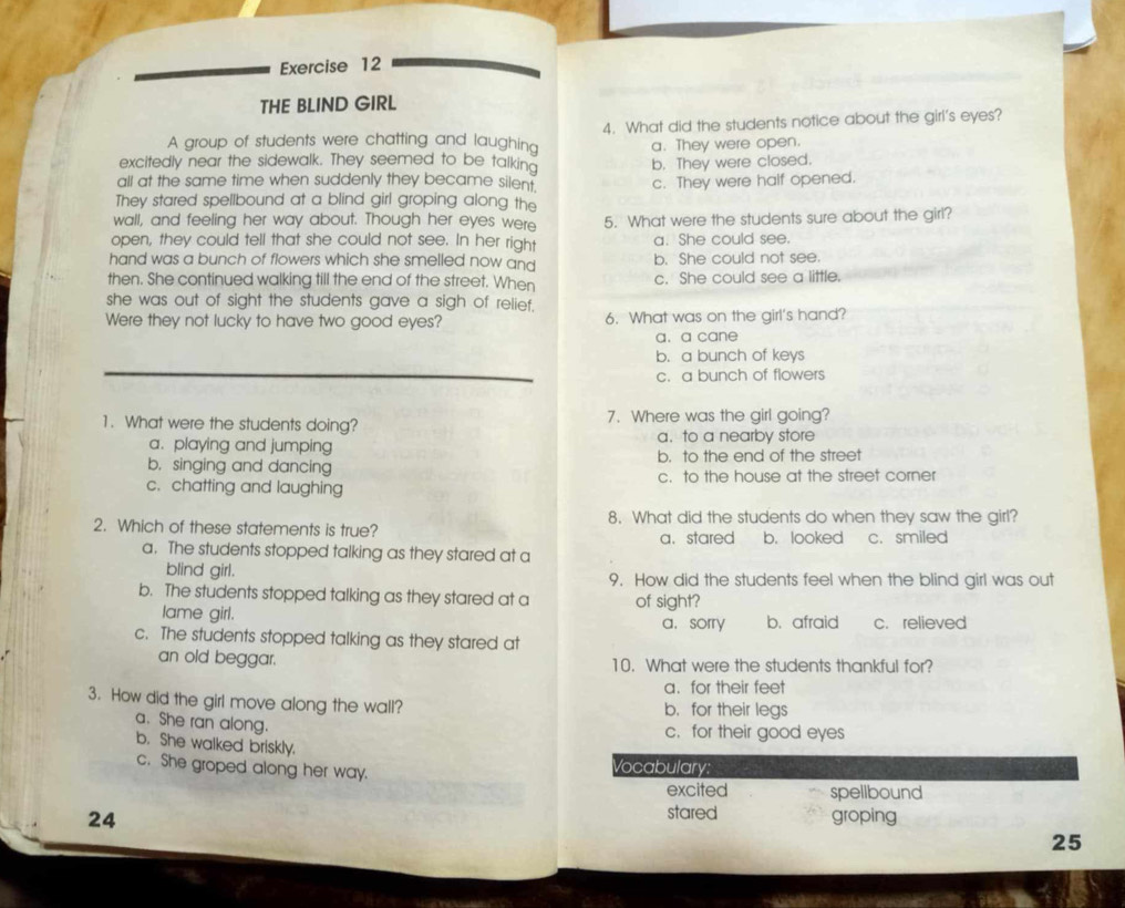 THE BLIND GIRL
A group of students were chatting and laughing 4. What did the students notice about the girl's eyes?
a. They were open.
excitedly near the sidewalk. They seemed to be talking
all at the same time when suddenly they became silen . b. They were closed.
c. They were half opened.
They stared spellbound at a blind girl groping along the
wall, and feeling her way about. Though her eyes were 5. What were the students sure about the girl?
open, they could tell that she could not see. In her right a. She could see.
hand was a bunch of flowers which she smelled now and b. She could not see.
then. She continued walking till the end of the street. When c. She could see a little.
she was out of sight the students gave a sigh of relief.
Were they not lucky to have two good eyes? 6. What was on the girl's hand?
a. a cane
b. a bunch of keys
c. a bunch of flowers
1. What were the students doing? 7. Where was the girl going?
a. playing and jumping a. to a nearby store
b. singing and dancing b. to the end of the street
c. chatting and laughing c. to the house at the street corner
2. Which of these statements is true? 8. What did the students do when they saw the girl?
a. stared b.looked c. smiled
a. The students stopped talking as they stared at a
blind girl. 9. How did the students feel when the blind girl was out
b. The students stopped talking as they stared at a of sight?
lame girl. a， sorry b. afraid c. relieved
c. The students stopped talking as they stared at
an old beggar. 10. What were the students thankful for?
a. for their feet
3. How did the girl move along the wall? b. for their legs
a. She ran along.
c.for their good eyes
b. She walked briskly.
c. She groped along her way. Vocabulary:
excited spellbound
stared
24 groping
25