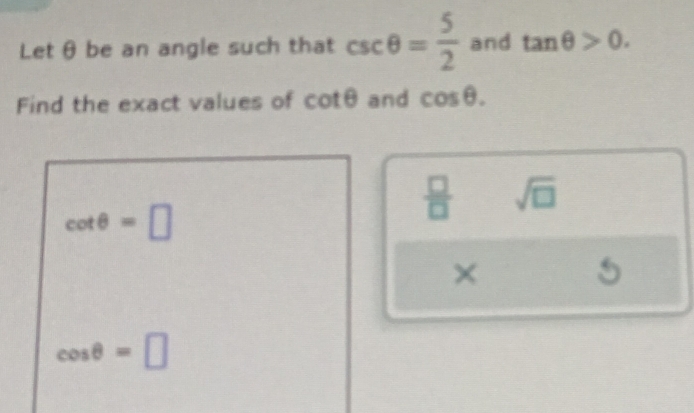 Let θ be an angle such that csc θ = 5/2  and tan θ >0. 
Find the exact values of cot θ and cos θ.
cot θ =□
 □ /□   sqrt(□ )
×
5
cos θ =□