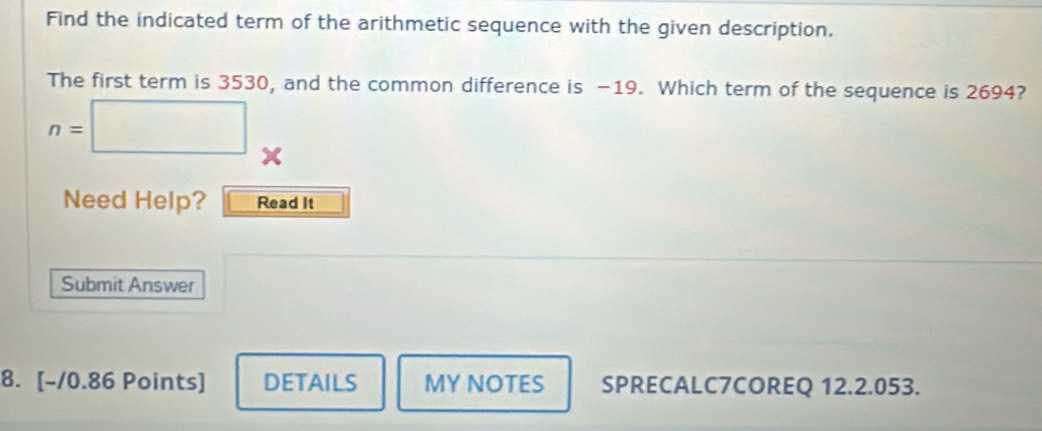 Find the indicated term of the arithmetic sequence with the given description. 
The first term is 3530, and the common difference is −19. Which term of the sequence is 2694?
n=□ x 
Need Help? Read It 
Submit Answer 
8. [-/0.86 Points] DETAILS MY NOTES SPRECALC7COREQ 12.2.053.