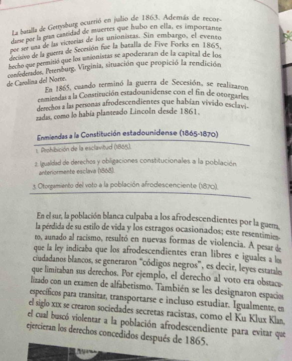 La batalla de Gettysburg ocurtió en julio de 1863. Además de recor-
darse por la gran cantidad de muertes que hubo en ella, es importante
por ser una de las victorias de los unionistas. Sin embargo, el evento
decisivo de la guerra de Secesión fue la batalla de Fíve Forks en 1865,
hecho que permitió que los unionistas se apoderaran de la capital de los
confederados, Petersburg, Virginia, situación que propició la rendición
de Carolina del Norte.
En 1865, cuando terminó la guerra de Secesión, se realizaron
enmiendas a la Constitución estadounidense con el fin de otorgarles
derechos a las personas afrodescendientes que habían vivido esclavi-
zadas, como lo había planteado Lincoln desde 1861.
Enmiendas a la Constitución estadounidense (1865-1870)
1. Prohibición de la esclavitud (1865).
2. Igualdad de derechos y obligaciones constitucionales a la población
anteriormente esclava (1868).
3. Otorgamiento del voto a la población afrodescenciente (1870).
En el sur, la población blanca culpaba a los afrodescendientes por la guem
la pérdida de su estilo de vida y los estragos ocasionados; este resentimien-
to, aunado al racismo, resultó en nuevas formas de violencia. A pesar de
que la ley indicaba que los afrodescendientes eran libres e iguales a los
ciudadanos blancos, se generaron “códigos negros”, es decir, leyes estatales
que limitaban sus derechos. Por ejemplo, el derecho al voto era obstacu.
lizado con un examen de alfabetismo. También se les designaron espacios
específicos para transitar, transportarse e incluso estudiar. Igualmente, en
el siglo xīx se crearon sociedades secretas racistas, como el Ku Klux Klan,
el cual buscó violentar a la población afrodescendiente para evitar que
ejercieran los derechos concedidos después de 1865.