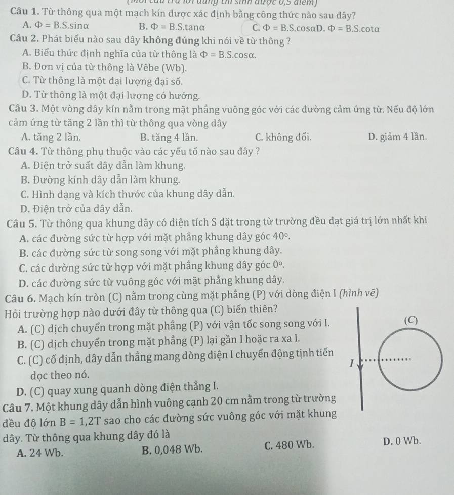 đng th sih được 0,5 đm 
Câu 1. Từ thông qua một mạch kín được xác định bằng công thức nào sau dây?
A. Phi =B.S.sin alpha B. Phi =B.S.tanα C. Phi =B.S.cos alpha D.Phi =B.S. cot alpha
Câu 2. Phát biểu nào sau đây không đúng khi nói về từ thông ?
A. Biểu thức định nghĩa của từ thông là Phi =B.S.cos alpha .
B. Đơn vị của từ thông là Vêbe (Wb).
C. Từ thông là một đại lượng đại số.
D. Từ thông là một đại lượng có hướng.
Câu 3. Một vòng dây kín nằm trong mặt phẳng vuông góc với các đường cảm ứng từ. Nếu độ lớn
cảm ứng từ tăng 2 lần thì từ thông qua vòng dây
A. tăng 2 lần. B. tăng 4 lần. C. không đổi. D. giảm 4 lần.
Câu 4. Từ thông phụ thuộc vào các yếu tố nào sau đây ?
A. Điện trở suất dây dẫn làm khung.
B. Đường kính dây dẫn làm khung.
C. Hình dạng và kích thước của khung dây dẫn.
D. Điện trở của dây dẫn.
Câu 5. Từ thông qua khung dây có diện tích S đặt trong từ trường đều đạt giá trị lớn nhất khi
A. các đường sức từ hợp với mặt phẳng khung dây góc 40°.
B. các đường sức từ song song với mặt phẳng khung dây.
C. các đường sức từ hợp với mặt phẳng khung dây góc 0°,
D. các đường sức từ vuông góc với mặt phẳng khung dây.
Câu 6. Mạch kín tròn (C) nằm trong cùng mặt phẳng (P) với dòng điện I (hình vẽ)
Hỏi trường hợp nào dưới đây từ thông qua (C) biến thiên?
A. (C) dịch chuyển trong mặt phẳng (P) với vận tốc song song với I.
B. (C) dịch chuyển trong mặt phẳng (P) lại gần I hoặc ra xa I.
C. (C) cố định, dây dẫn thẳng mang dòng điện I chuyển động tịnh tiến
dọc theo nó.
D. (C) quay xung quanh dòng điện thẳng I.
Câu 7. Một khung dây dẫn hình vuông cạnh 20 cm nằm trong từ trường
đều độ lớn B=1,2T sao cho các đường sức vuông góc với mặt khung
dây. Từ thông qua khung dây đó là
A. 24 Wb. B. 0,048 Wb. C. 480 Wb. D. 0 Wb.