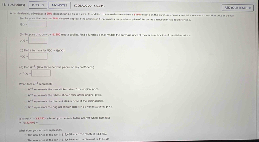 DETAILS MY NOTES SCOLALGCC1 4.6.081. ASK YOUR TEACHER
A car dealership advertises a 20% discount on all its new cars. In addition, the manufacturer offers a $1500 rebate on the purchase of a new car. Let x represent the sticker price of the car
(a) Suppose that only the 20% discount applies. Find a function f that models the purchase price of the car as a function of the sticker price x.
f(x)=□
(b) Suppose that only the $1500 rebate applies. Find a function g that models the purchase price of the car as a function of the sticker price x.
g(x)=□
(c) Find a formula fo H(x)=f(g(x)).
H(x)=□
(d) Find H^(-1). (Give three decimal places for any coefficient.)
H^(-1)(x)=□
What does H^(-1) represent?
H^(-1) represents the new sticker price of the original price.
H^(-1) represents the rebate sticker price of the original price.
H^(-1) represents the discount sticker price of the original price.
H^(-1) represents the original sticker price for a given discounted price.
(e) Find H^(-1)(13,750). (Round your answer to the nearest whole number.)
H^(-1)(13,750)= _
What does your answer represent?
The new price of the car is $18,688 when the rebate is $13,750.
The new price of the car is $18,688 when the discount is $13,750.