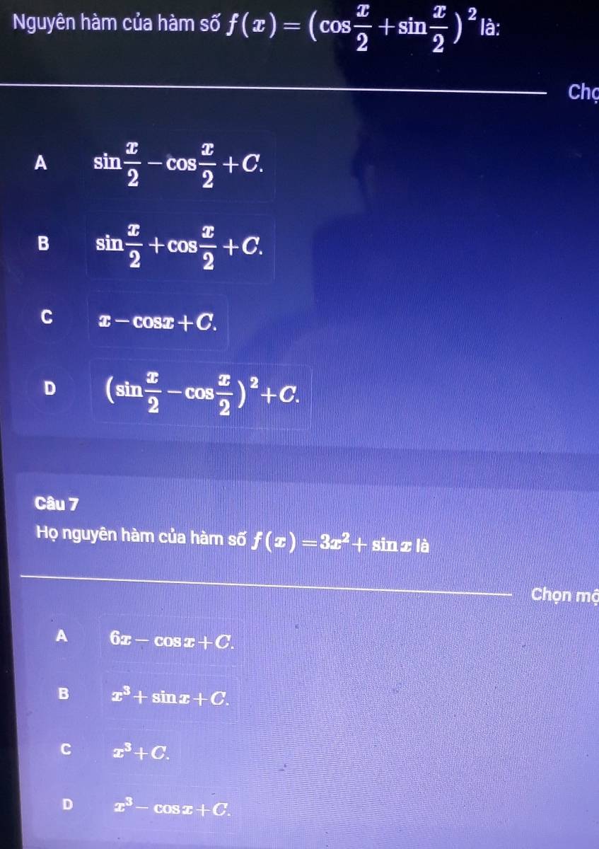 Nguyên hàm của hàm số f(x)=(cos  x/2 +sin  x/2 )^2 là:
Chọ
A sin  x/2 -cos  x/2 +C.
B sin  x/2 +cos  x/2 +C.
C x-cos x+C.
D (sin  x/2 -cos  x/2 )^2+C. 
Câu 7
Họ nguyên hàm của hàm số f(x)=3x^2+ sin z là
Chọn mộ
A 6x-cos x+C.
B x^3+sin x+C.
C x^3+C.
D x^3-cos x+C.